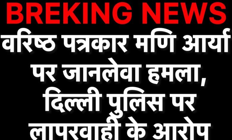 वरिष्ठ पत्रकार मणि आर्य पर जानलेवा हमला, दिल्ली पुलिस पर लापरवाही के आरोप <br>